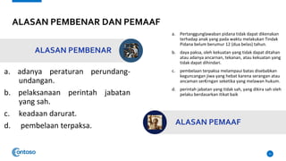 ALASAN PEMBENAR DAN PEMAAF
a. adanya peraturan perundang-
undangan.
b. pelaksanaan perintah jabatan
yang sah.
c. keadaan darurat.
d. pembelaan terpaksa.
15
ALASAN PEMBENAR
a. Pertanggunglawaban pidana tidak dapat dikenakan
terhadap anak yang pada waktu melakukan Tindak
Pidana belum berumur 12 (dua belas) tahun.
b. daya paksa, oleh kekuatan yang tidak dapat ditahan
atau adanya ancarnan, tekanan, atau kekuatan yang
tidak dapat dihindari.
c. pembelaan terpaksa melampaui batas disebabkan
keguncangan jiwa yang hebat karena serangan atau
ancaman ser€rngan seketika yang melawan hukum.
d. perintah jabatan yang tidak sah, yang dikira sah oleh
pelaku berdasarkan itikat baik
ALASAN PEMAAF
 