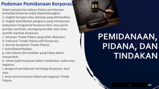 Dalam penjatuhan pidana Dalam pemidanaan
terhadap Korporasi wajib dipertimbangkan:
a. tingkat kerugian atau dampak yang ditimbulkan;
b. tingkat keterlibatan pengunrs yang mempunyai
kedudukan fungsional Korporasi dan/ atau peran
pemberi perintah, pemegang kendali, dan/ atau
pemilik manfaat Korporasi;
c. lamanya Tindak Pidana yang telah dilakukan;
d. frekuensi Tindak Pidana oleh Korporasi;
e. bentuk kesalahan Tindak Pidana;
f. keterlibatanPejabat;
g. nilai hukum dan keadilan yang hidup dalam
masyarakat;
h. rekam jejak Korporasi dalam melakukan usaha atau
kegiatan;
i. pengaruh pemidanaan terhadap Korporasi; dan/
atau
j. kerja sama Korporasi dalam penanganan Tindak
Pidana.
17
PEMIDANAAN,
PIDANA, DAN
TINDAKAN
Pedoman Pemidanaan Korporasi
 
