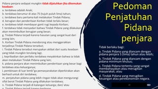 Pidana penjara sedapat mungkin tidak dijatuhkan jika ditemukan
keadaan:
a. terdakwa adalah Anak;
b. terdakwa berumur di atas 75 (tujuh puluh lima) tahun;
c. terdakwa baru pertama kali melakukan Tindak Pidana;
d. kerugian dan penderitaan Korban tidak terlalu besar;
e. terdakwa telah membayar ganti rugi kepada Korban;
f. terdakwa tidak menyadari bahwa Tindak Pidana yang dilakukan
akan menimbulkan kerugian yang besar;
g. Tindak Pidana terjadi karena hasutan yang sangat kuat dari
orang lain;
h. Korban Tindak Pidana mendorong atau menggerakkan
terjadinya Tindak Pidana tersebut;
i. Tindak Pidana tersebut merupakan akibat dari suatu keadaan
yang tidak mungkin terulang lagi;
j. kepribadian dan perilaku terdakwa meyakinkan bahwa ia tidak
akan melakukan Tindak Pidana yang lain;
k. pidana penjara akan menimbulkan penderitaan yang besar bagi
terdakwa atau keluarganya;
L pembinaan di luar lemb"ga pemasyarakatan diperkirakan akan
berhasil untuk diri terdakwa;
m. penjatuhan pidana yang lebih ringan tidak akan mengurangi
sifat berat Tindak Pidana yang dilakukan terdakwa;
n. Tindak Pidana terjadi di kalangan keluarga; dan/ atau 20
Pedoman
Penjatuhan
Pidana
penjara
Tidak berlaku bagi:
a. Tindak Pidana yang diancam dengan
pidana penjara 5 (lima) tahun atau lebih;
b. Tindak Pidana yang diancam dengan
pidana minimum khusus;
c. Tindak Pidana tertentu yang sangat
membahayakan atau merugikan
masyarakat; atau
d. Tindak Pidana yang merugikan
keuangan atau perekonomian negara.
 