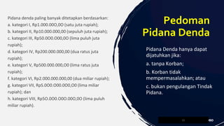Pidana denda paling banyak ditetapkan berdasarkan:
a. kategori I, Rp1.000.00O,0O (satu juta rupiah);
b. kategori II, Rp10.000.000,00 (sepuluh juta rupiah);
c. kategori III, Rp50.0O0.O00,0O (lima puluh juta
rupiah);
d. kategori IV, Rp200.000.000,00 (dua ratus juta
rupiah);
e. kategori V, Rp500.000.000,O0 (lima ratus juta
rupiah);
f. kategori VI, Rp2.000.000.000,00 (dua miliar rupiah);
g. kategori VII, RpS.0O0.O00.0O0,O0 (lima miliar
rupiah); dan
h. kategori VIII, Rp5O.0O0.O0O.00O,0O (lima puluh
miliar rupiah).
21
Pedoman
Pidana Denda
Pidana Denda hanya dapat
dijatuhkan jika:
a. tanpa Korban;
b. Korban tidak
mempermasalahkan; atau
c. bukan pengulangan Tindak
Pidana.
 