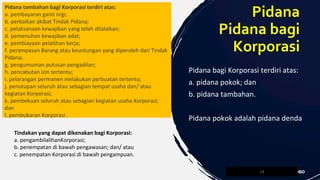 Pidana tambahan bagl Korporasi terdiri atas:
a. pembayaran ganti nrgi;
b. perbaikan akibat Tindak Pidana;
c. pelaksanaan kewajiban yang telah dilalaikan;
d. pemenuhan kewajiban adat;
e. pembiayaan pelatihan kerja;
f. perampasan Barang atau keuntungan yang diperoleh dari Tindak
Pidana;
g. pengumuman putusan pengadilan;
h. pencabutan izin tertentu;
i. pelarangan permanen melakukan perbuatan tertentu;
j. penutupan seluruh atau sebagian tempat usaha dan/ atau
kegiatan Korporasi;
k. pembekuan seluruh atau sebagian kegiatan usaha Korporasi;
dan
l. pembubaran Korporasi.
24
Pidana
Pidana bagi
Korporasi
Pidana bagi Korporasi terdiri atas:
a. pidana pokok; dan
b. pidana tambahan.
Pidana pokok adalah pidana denda
Tindakan yang dapat dikenakan bagi Korporasi:
a. pengambilalihanKorporasi;
b. penempatan di bawah pengawasan; dan/ atau
c. penempatan Korporasi di bawah pengampuan.
 