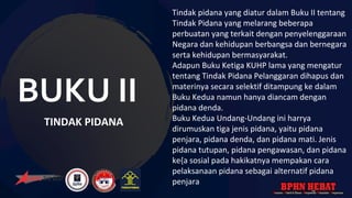 BUKU II
TINDAK PIDANA
Tindak pidana yang diatur dalam Buku II tentang
Tindak Pidana yang melarang beberapa
perbuatan yang terkait dengan penyelenggaraan
Negara dan kehidupan berbangsa dan bernegara
serta kehidupan bermasyarakat.
Adapun Buku Ketiga KUHP lama yang mengatur
tentang Tindak Pidana Pelanggaran dihapus dan
materinya secara selektif ditampung ke dalam
Buku Kedua namun hanya diancam dengan
pidana denda.
Buku Kedua Undang-Undang ini harrya
dirumuskan tiga jenis pidana, yaitu pidana
penjara, pidana denda, dan pidana mati. Jenis
pidana tutupan, pidana pengawasan, dan pidana
ke{a sosial pada hakikatnya mempakan cara
pelaksanaan pidana sebagai alternatif pidana
penjara
 