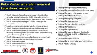 Buku Kedua antaralain memuat
ketentuan mengenai:
✔ tindak pidana terhadap keamanan negara (tindak pidana
terhadap ideologi negara dan tindak pidana terorisme);
✔ tindak pidana terhadap martabat presiden dan wakil presiden;
✔ tindak pidana terhadap negara sahabat tindak pidana
pencurian;
✔ kepala negara sahabat, dan perwakilan negara sahabat;
✔ tindak pidana terhadap kewajiban dan hak kenegaraan;
✔ tindak pidana terhadap ketertiban umum; tindak pidana
terhadap penyelenggaraan peradilan; tindak pidana terhadap
agama dan kehidupan beragama;
✔ tindak pidana yang membahayakan keamanan umum bagi
orang, kesehatan, barang, dan lingkungan hidup;
✔ tindak pidana kesusilaan;
✔ tindak pidana menelantarkan orang;
✔ tindak pidana penghinaan;
✔tindak pidana pembocoran rahasia;
✔tindak pidana terhadap kemerdekaan orang;
✔tindak pidana penyelundupan orang;
✔tindak pidana terhadap nyawa;
✔tindak pidana penganiayaan;
✔tindak pidana pencurian;
✔tindak pidana perbuatan curang;
✔tindak pidana jabatan;
✔tindak pidana pelayaran;
✔tindak pidana penerbangan dan tindak
pidana terhadap sarana serta prasarana
penerbangan,
✔tindak pidana penadahan,
✔tindak pidana penerbitan dan pencetakan;
✔Tindak Pidana Khusus;.
26
 