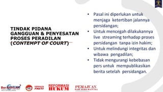 TINDAK PIDANA
GANGGUAN & PENYESATAN
PROSES PERADILAN
(CONTEMPT OF COURT)
▪ Pasal ini diperlukan untuk
menjaga ketertiban jalannya
persidangan;
▪ Untuk mencegah dilakukannya
live streaming terhadap proses
persidangan tanpa izin hakim;
▪ Untuk melindungi integritas dan
wibawa pengadilan;
▪ Tidak mengurangi kebebasan
pers untuk mempublikasikan
berita setelah persidangan.
 