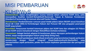MISI PEMBARUAN
KUHP/WvS
Dekolonialisasi: Upaya menghilangkan nuansa kolonial dalam substansi KUHP lama, yaitu
mewujudkan Keadilan Korektif-Rehabilitatif-Restoratif, Tujuan & Pedoman Pemidanaan
(Standard of Sentencing), & memuat alternatif Sanksi Pidana;
Demokratisasi: Pendemokrasian rumusan pasal tindak pidana dalam RKUHP sesuai Konstitusi
(Pasal 28 J UUD 1945) & Pertimbangan Hukum dari Putusan MK atas pengujian pasal-pasal
KUHP yang terkait;
Konsolidasi: Penyusunan kembali ketentuan pidana dari KUHP lama dan sebagian UU Pidana
di luar KUHP secara menyeluruh dengan Rekodifikasi (terbuka-terbatas);
Harmonisasi: Sebagai bentuk adaptasi & keselarasan dalam merespon perkembangan hukum
terkini, tanpa mengesampingkan hukum yang hidup (living law);
Modernisasi: filosofi pembalasan klasik (Daad-strafrecht) yang berorientasi kepada perbuatan
semata-mata dengan filosofi integratif (Daad-Daderstrafrecht-Slachtoffer) yang
memperhatikan aspek perbuatan, pelaku dan korban kejahatan (pemberatan dan peringanan
pidana).
 