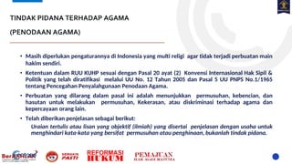 TINDAK PIDANA TERHADAP AGAMA
(PENODAAN AGAMA)
• Masih diperlukan pengaturannya di Indonesia yang multi religi agar tidak terjadi perbuatan main
hakim sendiri.
• Ketentuan dalam RUU KUHP sesuai dengan Pasal 20 ayat (2) Konvensi Internasional Hak Sipil &
Politik yang telah diratifikasi melalui UU No. 12 Tahun 2005 dan Pasal 5 UU PNPS No.1/1965
tentang Pencegahan Penyalahgunaan Penodaan Agama.
• Perbuatan yang dilarang dalam pasal ini adalah menunjukkan permusuhan, kebencian, dan
hasutan untuk melakukan permusuhan, Kekerasan, atau diskriminasi terhadap agama dan
kepercayaan orang lain.
• Telah diberikan penjelasan sebagai berikut:
Uraian tertulis atau lisan yang objektif (ilmiah) yang disertai penjelasan dengan usaha untuk
menghindari kata-kata yang bersifat permusuhan atau penghinaan, bukanlah tindak pidana.
 