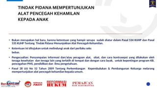 TINDAK PIDANA MEMPERTUNJUKAN
ALAT PENCEGAH KEHAMILAN
KEPADA ANAK
• Bukan merupakan hal baru, karena ketentuan yang hampir serupa sudah diatur dalam Pasal 534 KUHP dan Pasal
535 KUHP Tentang Tindak Pidana Menunjukkan Alat Pencegah Kehamilan.
• Ketentuan ini ditujukan untuk melindungi anak dari perilaku seks
bebas.
• Pengecualian: Penyampaian informasi dan/atau peragaan alat, obat, dan cara kontrasepsi yang dilakukan oleh
tenaga kesehatan dan tenaga lain yang terlatih di tempat dan dengan cara layak, untuk kepentingan program KB,
pencegahan PMS, pendidikan dan ilmu pengetahuan.
• Pasal 28 UU No 52 Tahun 2009 Tentang Perkembangan Kependudukan & Pembangunan Keluarga melarang
mempertunjukan alat pencegah kehamilan kepada umum.
 