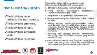 35
✔Tindak Pidana berat
terhadap hak asasi manusia,
✔Tindak Pidana terorisme,
✔Tindak Pidana korupsi,
✔Tindak Pidana pencucian
uang,
✔Tindak Pidana narkotika
Penempatan dalam bab tersendiri tersebut
didasarkan pada karakteristik khusus, yaitu:
a. dampak vilrtimisasinya (Korbannya) besar;
b. sering bersifat transnasional terorganisasi
(Tfansnational Oryanizcd Cimel;
c. pengaturan acara pidananya bersifat khusus;
d. sering menyimpang dari asas umum hukum pidana
materiel;
e. adanya lembaga pendukung penegakan hukum
yang bersifat dan memiliki kewenangan khusus
(misalnya, Komisi Pemberantasan Korupsi, Badan
Narkotika Nasional, dan Komisi Nasional Hak Asasi
Manusia);
f. didukung oleh berbagai konvensi internasional,
baik yang sudah diratifikasi maupun yang belum
diratifftasi; dan
g. merupakan perbuatan yang dianggap sangat jahat
(super mala per se) dan tercela dan sangat dikutuk
oleh masyarakat (strong people ardemnation).
TINDAK PIDANA KHUSUS
 