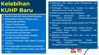 Kelebihan
KUHP Baru
10.Perluasan jenis pidana pokok (Pengawasan dan
Kerja Sosial);
11.Pembagian Pidana dan Tindakan ke dalam 3
kelompok (umum, anak, korporasi);
12.Pidana denda diatur dalam 8 kategori;
13.Mengatur penjatuhan pidana mati
secara bersyarat sebagai jalan tengah
pro kontra pidana mati;
14.Mencegah penjatuhan pidana penjara utk TP Max 5
Tahun;
15.Mengatur alternatifpidana penjara berupa
pidana denda, pidana pengawasan, dan
pidana kerja sosial;
16.Mengatur Pemidanaan Dua Jalur, yaitu berupa
Pidana & Tindakan;
17.Mengatur Pertanggungawaban Mutlak
(Strict Liability) & Pertanggungjawaban
Pengganti (Vicarious Liability).
1. Bertitik tolak dari asas keseimbangan;
2. Rekodifikasi Hukum Pidana yang
terbuka dan terbatas;
3. Tujuan Pemidanaan;
4. Pedoman Pemidanaan;
5. pertimbangan bagi hakim sebelum
menjatuhkan pemidanaan;
6. Penentuan sanksi pidana dengan
Modified Delphi Method;
7. Putusan Pemaafan Oleh Hakim (Judicial
Pardon);
8. Pertanggungjawaban pidana korporasi;
9. Mengutamakan pidana pokok yang lebih
ringan;
 