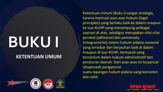 BUKU I
KETENTUAN UMUM
Ketentuan Umum (Buku I) sangat strategis,
karena memuat asas-asas hukum (legal
principles) yang berlaku baik ke dalam maupun
ke luar KUHP yang menampung pelbagai
aspirasi di atas, sekaligus merupakan nilai-nilai
perekat (adhesive) dan pemersatu
(integrasionist) sistem hukum pidana nasional
yang tersebar dan berjauhan baik di dalam
maupun di luar KUHP, termasuk yang
tercantum dalam hukum administratif dan
peraturan daerah. Dari asas-asas ini terpancar
(dispersed) pengaturan
suatu lapangan hukum pidana yang konsisten
dan solid.
 