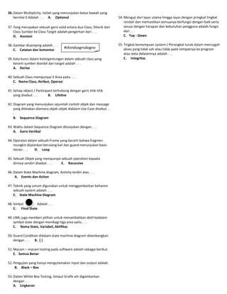 36. Dalam Multiplicity, Istilah yang menunjukan batas bawah yang
    bernilai 0 Adalah . . . A. Optional                                54. Menguji dari layar utama hingga layar dengan pringkat tingkat
                                                                           rendah dan memastikan semuanya berfungsi dengan baik serta
37. Yang merupakan sebuah garis solid antara dua Class, Ditarik dari       sesuai dengan harapan dan kebutuhan pengguna adalah fungsi
    Class Sumber ke Class Target adalah pengertian dari . . .              dari . . .
    D. Asosiasi                                                            C. Top - Down

38. Gambar disamping adalah . . .                                      55. Tingkat kemampuan system / Perangkat lunak dalam mencagah
                                       #sfondsognsdogno                    akses yang tidak sah atau tidak pada tempatnya ke program
    C. Catatan dan komentar
                                       sd                                  atau data didalamnya adalah . . .
39. Kata kunci dalam ketergantungan dalam sebuah class yang                C. Integritas
    berarti sumber diambil dari target adalah . . .
    A. Derive

40. Sebuah Class mempunyai 3 Area yaitu . . .
    C. Nama Class, Atribut, Operasi

41. Setiap object / Participant terhubung dengan garis titik-titik
    yang disebut . . .      B. Lifeline

42. Diagram yang menunjukan sejumlah contoh objek dan message
    yang diletakan diantara objek-objek didalam Use Case disebut . .
    .
    B. Sequence Diagram

43. Waktu dalam Sequence Diagram ditunjukan dengan . . .
    A. Garis Vertikal

44. Operator dalam sebuah Frame yang berarti bahwa fragmen
    mungkin dijalankan berulang kali dan guard menunjukan basis
    iterasi . . . D. Loop

45. Sebuah Objek yang mempunyai sebuah operation kepada
    dirinya sendiri disebut . . . E. Recursive

46. Dalam State Machine diagram, Activity terdiri atas . . .
     A. Events dan Action

47. Teknik yang umum digunakan untuk menggambarkan behavior
    sebuah system adalah . . .
    C. State Machine Diagram

48. Simbol        Adalah . . .
    C. Final State

49. UML juga memberi pilihan untuk menambahkan detil kedalam
    symbol state dengan membagi tiga area yaitu . . .
    C. Nama State, Variabel, Aktifitas

50. Guard Condition didalam state machine diagram dilambangkan
    dengan . . . B. [ ]

51. Macam – macam testing pada software adalah sebagai berikut .
    E. Semua Benar

52. Pengujian yang hanya mengutamakan input dan output adalah .
     B. Black – Box

53. Dalam White-Box Testing, Simpul Grafik alir digambarkan
    dengan . . .
    A. Lingkaran
 
