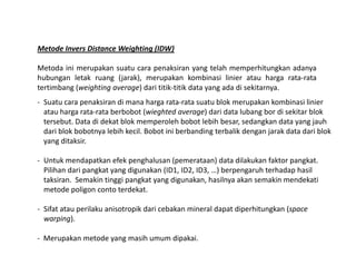 Metode Invers Distance Weighting (IDW)
Metoda ini merupakan suatu cara penaksiran yang telah memperhitungkan adanya
hubungan letak ruang (jarak), merupakan kombinasi linier atau harga rata-rata
tertimbang (weighting average) dari titik-titik data yang ada di sekitarnya.
- Suatu cara penaksiran di mana harga rata-rata suatu blok merupakan kombinasi linier
atau harga rata-rata berbobot (wieghted average) dari data lubang bor di sekitar blok
tersebut. Data di dekat blok memperoleh bobot lebih besar, sedangkan data yang jauh
dari blok bobotnya lebih kecil. Bobot ini berbanding terbalik dengan jarak data dari blok
yang ditaksir.yang ditaksir.
- Untuk mendapatkan efek penghalusan (pemerataan) data dilakukan faktor pangkat.
Pilihan dari pangkat yang digunakan (ID1, ID2, ID3, …) berpengaruh terhadap hasil
taksiran. Semakin tinggi pangkat yang digunakan, hasilnya akan semakin mendekati
metode poligon conto terdekat.
- Sifat atau perilaku anisotropik dari cebakan mineral dapat diperhitungkan (space
warping).
- Merupakan metode yang masih umum dipakai.
 