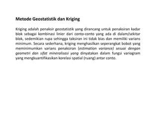 Metode Geostatistik dan Kriging
Kriging adalah penaksir geostatistik yang dirancang untuk penaksiran kadar
blok sebagai kombinasi linier dari conto-conto yang ada di dalam/sekitar
blok, sedemikian rupa sehingga taksiran ini tidak bias dan memiliki varians
minimum. Secara sederhana, kriging menghasilkan seperangkat bobot yang
meminimumkan varians penaksiran (estimation variance) sesuai dengan
geometri dan sifat mineralisasi yang dinyatakan dalam fungsi variogram
yang mengkuantifikasikan korelasi spatial (ruang) antar conto.
 