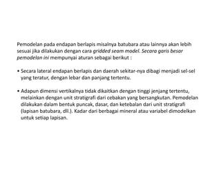 Pemodelan pada endapan berlapis misalnya batubara atau lainnya akan lebih
sesuai jika dilakukan dengan cara gridded seam model. Secara garis besar
pemodelan ini mempunyai aturan sebagai berikut :
• Secara lateral endapan berlapis dan daerah sekitar-nya dibagi menjadi sel-sel
yang teratur, dengan lebar dan panjang tertentu.
• Adapun dimensi vertikalnya tidak dikaitkan dengan tinggi jenjang tertentu,
melainkan dengan unit stratigrafi dari cebakan yang bersangkutan. Pemodelan
dilakukan dalam bentuk puncak, dasar, dan ketebalan dari unit stratigrafi
(lapisan batubara, dll.). Kadar dari berbagai mineral atau variabel dimodelkan
untuk setiap lapisan.
 