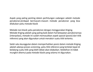 Aspek yang paling penting dalam perhitungan cadangan adalah metode
penaksiran,terdapat bermacam-macam metode penaksiran yang bisa
dilakukan yaitu metode klasik
Metode non klasik yaitu penaksiran dengan menggunakan Kriging.
Metode Kriging adalah yang paling baik dalam hal ketepatan penaksirannya
(interpolasi), metode ini sudah memasukkan aspek spasial (posisi) dari titik(interpolasi), metode ini sudah memasukkan aspek spasial (posisi) dari titik
referensi yang akan digunakan untuk menaksir suatu titik tertentu.
Salah satu keunggulan dalam memperhatikan posisi dalam metode Kriging
adalah adanya proses screening, yaitu titik referensi yang terletak tepat di
belakang suatu titik yang lebih dekat akan diabaikan. Kelebihan ini tidak
mungkin ditemui pada metode klasik yang selama ini digunakan.
 