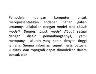 Pemodelan dengan komputer untuk
merepresentasikan endapan bahan galian
umumnya dilakukan dengan model blok (block
model). Dimensi block model dibuat sesuai
dengan disain penambangannya, yaitudengan disain penambangannya, yaitu
mempunyai ukuran yang sama dengan tinggi
jenjang. Semua informasi seperti jenis batuan,
kualitas, dan topografi dapat dimodelkan dalam
bentuk blok.
 