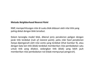 Metode Neighborhood Nearest Point
NNP, memperhitungan nilai di suatu blok didasari oleh nilai titik yang
paling dekat dengan blok tersebut.
Dalam kerangka model blok, dikenal jenis penaksiran poligon denganDalam kerangka model blok, dikenal jenis penaksiran poligon dengan
jarak titik terdekat (rule of nearest point), yaitu nilai hasil penaksiran
hanya dipengaruhi oleh nilai conto yang terdekat (lihat Gambar 9), atau
dengan kata lain titik (blok) terdekat memberikan nilai pembobotan satu
untuk titik yang ditaksir, sedangkan titik (blok) yang lebih jauh
memberikan nilai pembobotan nol (tidak mempunyai pengaruh).
 