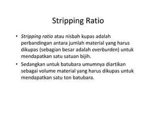 Stripping Ratio
• Stripping ratio atau nisbah kupas adalah
perbandingan antara jumlah material yang harus
dikupas (sebagian besar adalah overburden) untuk
mendapatkan satu satuan bijih.
• Sedangkan untuk batubara umumnya diartikan
sebagai volume material yang harus dikupas untuk
mendapatkan satu ton batubara.
 