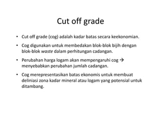 Cut off grade
• Cut off grade (cog) adalah kadar batas secara keekonomian.
• Cog digunakan untuk membedakan blok-blok bijih dengan
blok-blok waste dalam perhitungan cadangan.
• Perubahan harga logam akan mempengaruhi cog• Perubahan harga logam akan mempengaruhi cog
menyebabkan perubahan jumlah cadangan.
• Cog merepresentasikan batas ekonomis untuk membuat
deliniasi zona kadar mineral atau logam yang potensial untuk
ditambang.
 