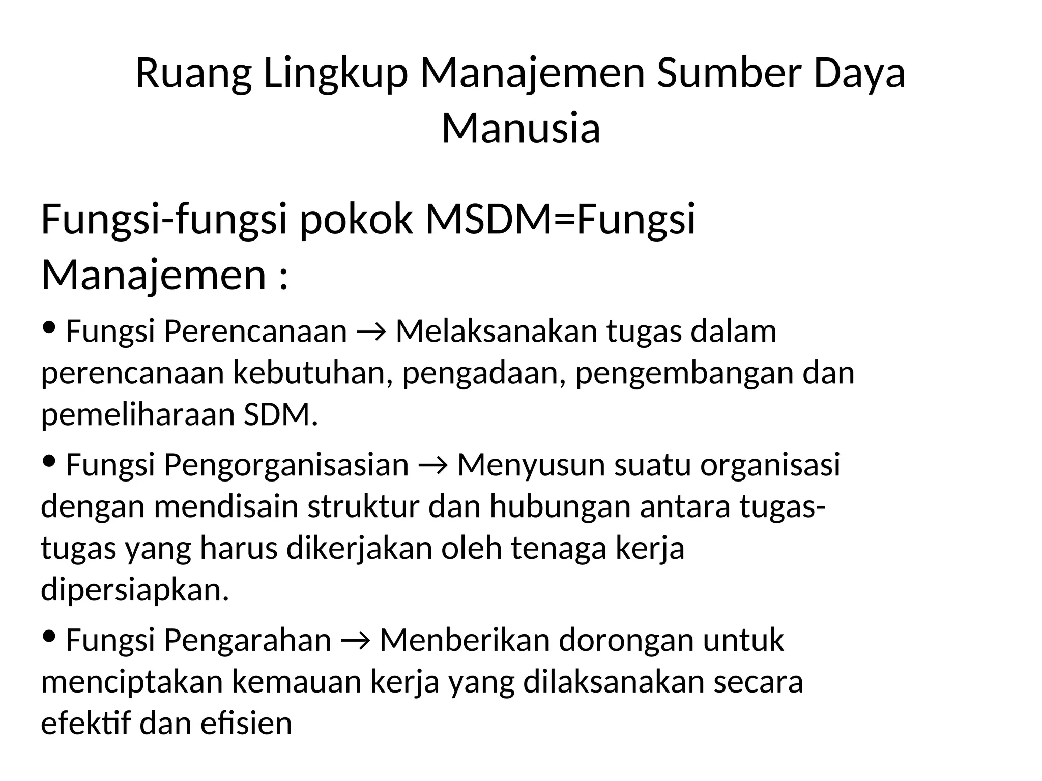 Ruang Lingkup Manajemen Sumber Daya
Manusia
Fungsi-fungsi pokok MSDM=Fungsi
Manajemen :
• Fungsi Perencanaan → Melaksanakan tugas dalam
perencanaan kebutuhan, pengadaan, pengembangan dan
pemeliharaan SDM.
• Fungsi Pengorganisasian → Menyusun suatu organisasi
dengan mendisain struktur dan hubungan antara tugas-
tugas yang harus dikerjakan oleh tenaga kerja
dipersiapkan.
• Fungsi Pengarahan → Menberikan dorongan untuk
menciptakan kemauan kerja yang dilaksanakan secara
efektif dan efisien
 