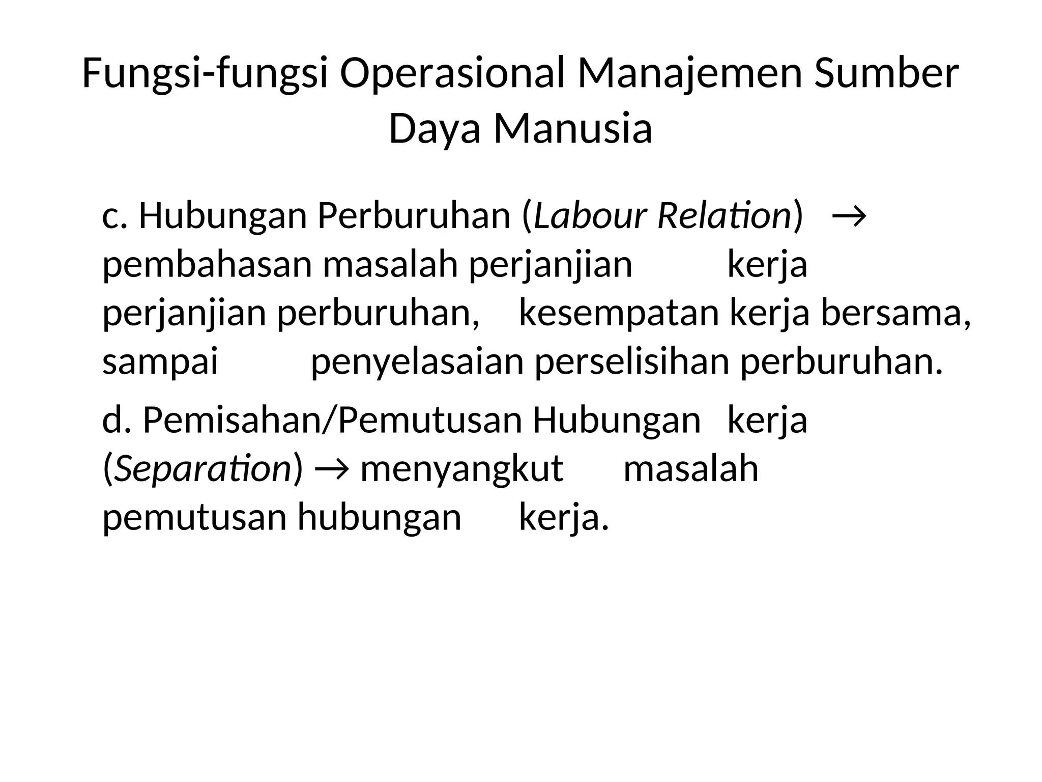 Fungsi-fungsi Operasional Manajemen Sumber
Daya Manusia
c. Hubungan Perburuhan (Labour Relation) →
pembahasan masalah perjanjian kerja
perjanjian perburuhan, kesempatan kerja bersama,
sampai penyelasaian perselisihan perburuhan.
d. Pemisahan/Pemutusan Hubungan kerja
(Separation) → menyangkut masalah
pemutusan hubungan kerja.
 
