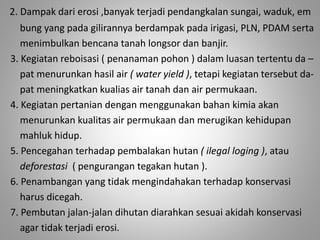 2. Dampak dari erosi ,banyak terjadi pendangkalan sungai, waduk, em 
bung yang pada gilirannya berdampak pada irigasi, PLN, PDAM serta 
menimbulkan bencana tanah longsor dan banjir. 
3. Kegiatan reboisasi ( penanaman pohon ) dalam luasan tertentu da – 
pat menurunkan hasil air ( water yield ), tetapi kegiatan tersebut da-pat 
meningkatkan kualias air tanah dan air permukaan. 
4. Kegiatan pertanian dengan menggunakan bahan kimia akan 
menurunkan kualitas air permukaan dan merugikan kehidupan 
mahluk hidup. 
5. Pencegahan terhadap pembalakan hutan ( ilegal loging ), atau 
deforestasi ( pengurangan tegakan hutan ). 
6. Penambangan yang tidak mengindahakan terhadap konservasi 
harus dicegah. 
7. Pembutan jalan-jalan dihutan diarahkan sesuai akidah konservasi 
agar tidak terjadi erosi. 
 