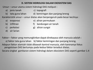 D. SISTEM HIDROLOGI DALAM EKOSISTEM DAS 
Unsur – unsur utama sistem hidrologi DAS meliputi : 
a) jenis tanah c) topografi 
b) tata guna lahan d) kemiringan dan panjang lereng 
Karakteristik unsur – unsur diatas akan berpengaruh pada besar kecilnya : 
a) evaporasi e) aliran permukaan 
b) infiltrasi f) kandungan air tanah 
c) perkolasi g) aliran sungai 
d) air larian 
Faktor – faktor yang memungkinkan dapat direkayasa oleh manusia adalah : 
a) faktor tata guna lahan b) faktor kemiringan dan panjang lereng. 
Adapun faktor alamiah tidak dibawah kontrol manusia, oleh karenanya fokus 
pengelolaan DAS bertumpu pada kedua faktor tersebut diatas. 
Secara singkat gambaran sistem hidrologi dalam ekosistem DAS seperti gambar 1.4 
 