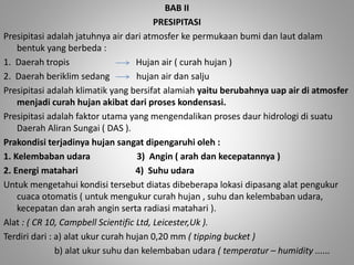 BAB II 
PRESIPITASI 
Presipitasi adalah jatuhnya air dari atmosfer ke permukaan bumi dan laut dalam 
bentuk yang berbeda : 
1. Daerah tropis Hujan air ( curah hujan ) 
2. Daerah beriklim sedang hujan air dan salju 
Presipitasi adalah klimatik yang bersifat alamiah yaitu berubahnya uap air di atmosfer 
menjadi curah hujan akibat dari proses kondensasi. 
Presipitasi adalah faktor utama yang mengendalikan proses daur hidrologi di suatu 
Daerah Aliran Sungai ( DAS ). 
Prakondisi terjadinya hujan sangat dipengaruhi oleh : 
1. Kelembaban udara 3) Angin ( arah dan kecepatannya ) 
2. Energi matahari 4) Suhu udara 
Untuk mengetahui kondisi tersebut diatas dibeberapa lokasi dipasang alat pengukur 
cuaca otomatis ( untuk mengukur curah hujan , suhu dan kelembaban udara, 
kecepatan dan arah angin serta radiasi matahari ). 
Alat : ( CR 10, Campbell Scientific Ltd, Leicester,Uk ). 
Terdiri dari : a) alat ukur curah hujan 0,20 mm ( tipping bucket ) 
b) alat ukur suhu dan kelembaban udara ( temperatur – humidity ...... 
 