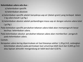 Kelembaban udara ada dua : 
a) kelembaban spesifik 
b) kelembaban absolute 
a) kelembaban spesifik adalah banyaknya uap air (dalam gram) yang terdapat dalam 
1 kg udara basah ( gr/kg ) 
b) kelembaban absolut adalah perbandingan masa uap air dengan volume udara total 
( gr/Kg ) 
Pada kelebaban spesifik perubahan tekanan udara tidak akan mempengaruhi besar 
kecilnya kelembaban udara. 
Pada kelembaban absolut perubahan tekanan udara akan memberikan pengaruh 
pada kelembaban udara. 
Contoh. 
Kerapatan udara kering dipermukaan air laut biasanya sekitar 1,28 gr/m3, sedangkan 
kelembaban absolut pada permukaan laut umumnya lebih kecil dari 0,005 gr/m3 
atau lapisan atmosfer mengandung air lebih kecil dari 0,50 %. 
 