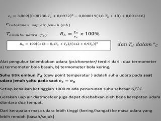 푒푠 = 3,869 0,00738. 푇푎 + 0,8972 8 − 0,000019 1,8. 푇푎 + 48 + 0,001316 
푒푠=푡푒푘푎푛푎푛 푢푎푝 푎푖푟 푗푒푛푢 ℎ (푚푏 ) 
푇푎=푠푢 ℎ푢 푢푑푎푟푎 (°퐶) 푅ℎ = 
푒푎 
푒푠 
푥 100% 
푑푎푛 푇푑 푑푎푙푎푚 °퐶 
푅ℎ = 100 112 − 0,1푇푎 + 푇푑 / 112 + 0,9푇푎 8 
Alat pengukur kelembaban udara (psichometer) terdiri dari : dua termometer 
a) termometer bola basah, b) termometer bola kering. 
Suhu titik embun 푻풅 (dew point temperatur ) adalah suhu udara pada saat 
udara jenuh yaitu pada saat 풆풔 = 풆풂 
Setiap kenaikan ketinggian 1000 m ada penurunan suhu sebesar 6,5°C. 
Gerakan uap air diatmosfeer juga dapat disebabkan oleh beda kerapatan udara 
diantara dua tempat. 
Dari kerapatan masa udara lebih tinggi (kering/hangat) ke masa udara yang 
lebih rendah (basah/sejuk) 
 