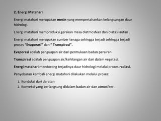 2. Energi Matahari 
Energi matahari merupakan mesin yang mempertahankan kelangsungan daur 
hidrologi. 
Energi matahari memproduksi gerakan masa diatmosfeer dan diatas lautan . 
Energi matahari merupakan sumber tenaga sehingga terjadi sehingga terjadi 
proses “Evaporasi” dan “ Transpirasi”. 
Evaporasi adalah penguapan air dari permukaan badan perairan 
Transpirasi adalah penguapan air/kehilangan air dari dalam vegetasi. 
Energi matahari mendorong terjadinya daur hidrologi melalui proses radiasi. 
Penyebaran kembali energi matahari dilakukan melalui proses: 
1. Konduksi dari daratan 
2. Konveksi yang berlangsung didalam badan air dan atmosfeer. 
 