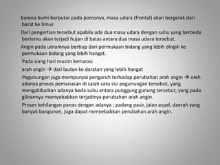Karena bumi berputar pada porosnya, masa udara (frontal) akan bergerak dari 
barat ke timur. 
Dari pengertian tersebut apabila ada dua masa udara dengan suhu yang berbeda 
bertemu akan terjadi hujan di batas antara dua masa udara tersebut. 
Angin pada umumnya bertiup dari permukaan bidang yang lebih dingin ke 
permukaan bidang yang lebih hangat. 
Pada siang hari musim kemarau 
arah angin  dari lautan ke daratan yang lebih hangat 
Pegunungan juga mempunyai pengaruh terhadap perubahan arah angin  oleh 
adanya proses pemanasan di salah satu sisi pegunungan tersebut, yang 
mengakibatkan adanya beda suhu antara punggung gunung tersebut, yang pada 
gilirannya memyebabkan terjadinya perubahan arah angin. 
Proses kehilangan panas dengan adanya ; padang pasir, jalan aspal, daerah yang 
banyak bangunan, juga dapat menyebabkan perubahan arah angin. 
 