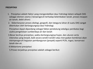 PRESIPITASI 
1. Presipitasi adalah faktor yang mengendalikan daur hidrologi dalam wilayah DAS 
sebagai elemen utama ( berpengaruh terhadap kelembaban tanah, proses resapan 
air tanah, debit aliran) 
2. Keberlanjutan proses ekologi, geografi, dan tataguna lahan di suatu DAS sangat 
ditentukan oleh berlangsungnya daur hidrologi. 
Presipitasi dapat dipandang sebagai faktor pendukung sekaligus pembatas bagi 
usaha pengelolaan sumberdaya air dan tanah 
3.Besar kecilnya presipitasi, waktu berlangsungnya hujan, dan ukuran serta 
intensitas yang terjadi, baik secara sendiri-sendiri atau merupakan kombinasi akan 
mempengaruhi kegiatan pembangunan (proyek) seperti PLTA, irigasi, konservasi 
tanah dan air. 
4.Mekanisme presipitasi 
5.Proses terjadinya presipitasi adalah sebagai berikut: 
 