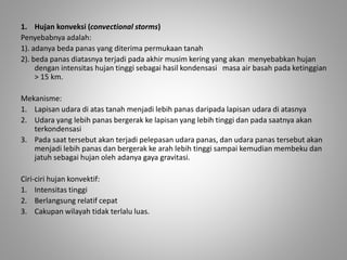 1. Hujan konveksi (convectional storms) 
Penyebabnya adalah: 
1). adanya beda panas yang diterima permukaan tanah 
2). beda panas diatasnya terjadi pada akhir musim kering yang akan menyebabkan hujan 
dengan intensitas hujan tinggi sebagai hasil kondensasi masa air basah pada ketinggian 
> 15 km. 
Mekanisme: 
1. Lapisan udara di atas tanah menjadi lebih panas daripada lapisan udara di atasnya 
2. Udara yang lebih panas bergerak ke lapisan yang lebih tinggi dan pada saatnya akan 
terkondensasi 
3. Pada saat tersebut akan terjadi pelepasan udara panas, dan udara panas tersebut akan 
menjadi lebih panas dan bergerak ke arah lebih tinggi sampai kemudian membeku dan 
jatuh sebagai hujan oleh adanya gaya gravitasi. 
Ciri-ciri hujan konvektif: 
1. Intensitas tinggi 
2. Berlangsung relatif cepat 
3. Cakupan wilayah tidak terlalu luas. 
 