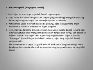 3. Hujan Orografik (orographic storms) 
1. Jenis hujan ini umumnya terjadi di daerah pegunungan. 
2. Yaitu ketika masa udara bergerak ke tempat yang lebih tinggi mengikuti bentang 
lahan pegunungan sampai saatnya terjadi proses kondensasi 
3. Ketika masa udara melewati daerah bergunung, pada lereng dimana angin 
berhembus (winward side) terjadi hujan oroganik 
4. Sementara pada lereng dimana gerakan masa udara kurang berarti (...ward side) 
udara yang turun akan mengalami pemanasan dengan sifat kering. Dan daerah ini 
disebut daerah ”bayangan” dan hujan yang terjadi disebut hujan di daerah 
“bayangan”. (Jumlah hujan lebih kecil daripada hujan yang terjadi di daerah 
winward side) 
besarnya intensitas hujan oroganik menjadi lebih besar dengan meningkatnya 
ketebalan lapisan udara lembab ke atmosfer yang bergerak ke tempat yang lebih 
tinggi. 
 