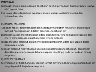 EVAPORASI 
Evaporasi adalah penguapan air ,tanah dan bentuk permukaan bukan vegetasi lainnya 
oleh proses fisika. 
Dua unsur utama terjadinya evaporasi adalah energi (radiasi) matahari dan 
ketersediaan aiar. 
1). RADIASI MATAHARI 
Sebagian radiasi gelombang pendek ( shortwave radiation ) matahari akan diubah 
menjadi “energi panas” didalam tanaman , tanah dan air. 
Energi panas akan menghangatkan udara disekitarnya. Yang kemudian sebagian dari 
energi matahari akan diubah menjadi tenaga mekanik. 
Tenaga mekanik tersebut akan menyebabkan perputaran udara dan uap air diatas 
permukaan tanah. 
Keadaan tersebut menyebabkan udara diatas permukaan tanah jenuh, dan dengan 
demikian mempertahankan tekanan uap air yang tinggi pada permukaan bidang 
evaporasi. 
2). KETERSEDIAAN AIR 
Ketersediaan air tidak hanya melibatkan jumlah air yang ada, tetapi juga persediaan air 
yang siap untuk terjadinya evaporasi. 
 