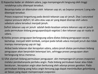 3) Kapasitas kadar air didalam udara, juga mempengaruhi langsung oleh tinggi 
rendahnya suhu ditempat tersebut. 
Besarnya kadar air ditentukan oleh tekanan uap air, vp (vapour presure ) yang ada 
ditempat tersebut. 
Proses evaporasi tergantung pada devisit tekanan uap air jenuh. Dvp ( saturated 
vapour pressure deficit ) di udra atau uap air yang dapat diserap oleh udara 
sebelum udara tersebut menjadi jenuh. 
Defisit tekanan uap air jenuh adalah beda keadaan antara tekanan uap air jenuh 
pada permukaan bidang penguapan(tajuk vegetasi ) dan tekanan uap air nyata di 
udara. 
4) Ketika proses penguapan berlangsung udara diatas bidang penguapan secara 
bertahap menjadi lebih lembab, sampai pada tahab udara menjadi jenuh dan tidak 
mampu menampung uap air lagi. 
Akibat beda tekanan dan kerapatan udara, udara jenuh diatas permukaan bidang 
penguapan akan berpindah ketempat lain, sehingga proses penguapan akan 
berlangsung terus menerus. 
5) Sifat alamiah bidang permukaan penguapan akn mempengaruhi proses evaporasi 
melalui perobahanpola perilaku angin. Pada bidang permukaan kasar atau tidak 
beraturan , kecepatan angin akan berkurang oleh adanya proses gesekan. Pada 
permukaan bidang yang halus angin kencang juga dapat menimbulkan gelombang 
air besar, yang dapat mempercepat evaporasi. 
 