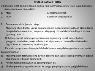 PEMANENAN AIR HUJAN 
Dibanyak tempat pemanenan air hujan ( rain water harvesting ) telah lama dilakukan 
pemanennan air hujan dari : 
1. Atap 3. halaman rumah 
2. Jalan 4. Daerah tangkapan air 
1. Pemanenan air hujan dari atap. 
Atap yang akan dipakai untuk pemanenan air hujan sebaiknya dibuat atau dilapisi 
dengan bahan almunium, sirap atau atap yang terbuat dari atau dilapisi semen 
(genteng beton ). 
Untuk mencegah adanya pencemaran air hujan yang dapat menimbulkan 
gangguan kesehatan , maka sebelum air dipanen atap harus dibersihkan dari 
segala kotoran menjelang musim hujan. 
Cara lain dengan membuang terlebih dahulu air yang datang pertama dan kedua. 
Cara pemanenan : 
a) Menempatkan talang diujung bawah genteng dan sudut-sudut pertemuan bidang 
atap ( talang tritis dan talang kil ). 
b) Air dari talang dimasukan ke penampungan air. 
c) Air dari penempungan disalurkan ke tangki penyimpanan air yang lebih besar. 
 