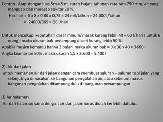 Contoh . Atap dengan luas 8m x 5 m, curah hujan tahunan rata-rata 750 mm, air yang 
menguap dan meresap sekitar 20 %. 
Hasil air = 5 x 8 x 0,80 x 0,75 = 24 m3/tahun = 24.000 l/tahun 
= 24000/365 = 66 l/hari 
Untuk mencukupi kebutuhan dasar minum/masak kurang lebih 40 – 60 l/hari ( untuk 6 
orang), maka ukuran bak penampung diberi kurang lebih 50 %. 
Apabila musim kemarau hanya 3 bulan maka ukuran bak = 3 x 30 x 40 = 3600 l 
Angka keamanan 50% , maka ukuran 1,5 x 3.600 = 5.400 l 
2). Air dari jalan 
untuk memanen air dari jalan dengan cara membuat saluran – saluran tepi jalan yang 
selanjutnya dimasukan ke bangunan pengolahan air, atau sebelum masuk 
bangunan pengolahan ditampung dulu di bangunan penampungan. 
3) Air halaman 
Air dari halaman sama dengan air dari jalan harus diolah terlebih dahulu. 
 