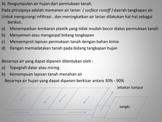 4). Pengumpulan air hujan dari permukaan tanah. 
Pada prinsipnya adalah memanen air larian ( surface runoff ) daerah tangkapan air. 
Untuk mengurangi infiltrasi , dan meningkatkan air larian dilakukan hal-hal sebagai 
berikut. 
a) Menempatkan lembaran plastik yang tidak mudah bocor diatas permukaan tanah 
b) Menyemen atau mengaspal bidang tangkapan 
c) Menyemprot lapisan permukaan tanah dengan bahan kimia 
d) Dengan memadatakan tanah pada bidang tangkapan hujan 
Besarnya air yang dapat dipanen ditentukan oleh : 
a) Topografi datar atau miring 
b) Kemampuan lapisan tanah menahan air 
Besarnya air hujan yang dapat dipanen berkisar antara 30% - 90% 
Jebakan lumpur 
tangki 
 
