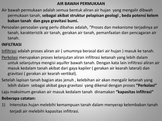 AIR BAWAH PERMUKAAN 
Air bawah permukaan adalah semua bentuk aliran air hujan yang mengalir dibwah 
permukaan tanah, sebagai akibat struktur pelapisan geologi , beda potensi kelem 
baban tanah dan gaya gravitasi bumi. 
Persoalan persoalan yang perlu dibahas adalah, “Proses dan mekanisme terjadinya air 
tanah, karakteristik air tanah, gerakan air tanah, pemanfaatan dan pencagaran air 
tanah. 
INFILTRASI 
Infiltrasi adalah proses aliran air ( umumnya berasal dari air hujan ) masuk ke tanah. 
Perkolasi merupakan proses kelanjutan aliran infiltrasi ketanah yang lebih dalam 
untuk selanjutnya mengisi aquifer bawah tanah. Dengan kata lain infiltrasi aliran air 
masuk kedalam tanah akibat dari gaya kapiler ( gerakan air kearah lateral) dan 
gravitasi ( gerakan air kearah vertikal). 
Setelah lapisan tanah bagian atas jenuh , kelebihan air akan mengalir ketanah yang 
lebih dalam sebagai akibat gaya gravitasi yang dikenal dengan proses “Perkolasi” 
Laju maksimum gerakan air masuk kedalam tanah dinamakan “kapasitas infiltrasi” 
Beberapa catatan: 
1) Intensitas hujan melebihi kemampuan tanah dalam menyerap kelembaban tanah 
terjadi air melebihi kapasitas infiltrasi. 
 