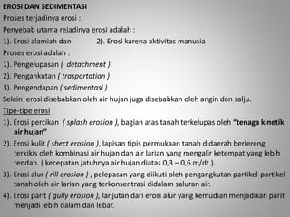 EROSI DAN SEDIMENTASI 
Proses terjadinya erosi : 
Penyebab utama rejadinya erosi adalah : 
1). Erosi alamiah dan 2). Erosi karena aktivitas manusia 
Proses erosi adalah : 
1). Pengelupasan ( detachment ) 
2). Pengankutan ( trasportation ) 
3). Pengendapan ( sedimentasi ) 
Selain erosi disebabkan oleh air hujan juga disebabkan oleh angin dan salju. 
Tipe-tipe erosi 
1). Erosi percikan ( splash erosion ), bagian atas tanah terkelupas oleh “tenaga kinetik 
air hujan” 
2). Erosi kulit ( shect erosion ), lapisan tipis permukaan tanah didaerah berlereng 
terkikis oleh kombinasi air hujan dan air larian yang mengalir ketempat yang lebih 
rendah. ( kecepatan jatuhnya air hujan diatas 0,3 – 0,6 m/dt ). 
3). Erosi alur ( rill erosion ) , pelepasan yang diikuti oleh pengangkutan partikel-partikel 
tanah oleh air larian yang terkonsentrasi didalam saluran air. 
4). Erosi parit ( gully erosion ), lanjutan dari erosi alur yang kemudian menjadikan parit 
menjadi lebih dalam dan lebar. 
 
