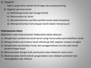 3). Topografi 
faktor yang utama adalah kemiringan dan panjang lereng. 
4). Vegetasi penutup tanah 
a). Melindungi tanah dari tenaga kinetik 
b). Menurunkan air larian 
c). Mempertahankan partikel-partikel tanah pada tempatnya 
d). Mempertahankan kemantapan tanah dalam menyerap air 
PENCEGAHAN EROSI 
BEBERAPA CARA PENCEGAHAN TIMBULNYA EROSI ADALAH : 
1). Menghindari praktek bercocok tanam yang menurunkan permeabillitas tanah 
2). Mengusahakan permukaan tanah dilindungi oleh vegetasi serapat mungkin 
3). Menghindari pembalakan hutan dan penggembalaan ternak pada tanah 
berkemiringan terjal 
4). Merencanakan dengan baik pembuatan jalan didaerah rawan erosi 
5). Merencanakan teknik-teknik pengendalian erosi didalam pertanian dan 
meningkatkan laju infiltrasi 
 