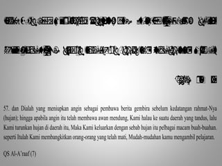                   
                 
    
57. dan Dialah yang meniupkan angin sebagai pembawa berita gembira sebelum kedatangan rahmat-Nya 
(hujan); hingga apabila angin itu telah membawa awan mendung, Kami halau ke suatu daerah yang tandus, lalu 
Kami turunkan hujan di daerah itu, Maka Kami keluarkan dengan sebab hujan itu pelbagai macam buah-buahan. 
seperti Itulah Kami membangkitkan orang-orang yang telah mati, Mudah-mudahan kamu mengambil pelajaran. 
QS Al-A’raaf (7) 
 