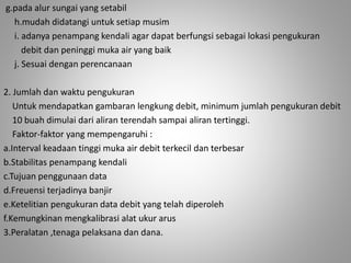 g.pada alur sungai yang setabil 
h.mudah didatangi untuk setiap musim 
i. adanya penampang kendali agar dapat berfungsi sebagai lokasi pengukuran 
debit dan peninggi muka air yang baik 
j. Sesuai dengan perencanaan 
2. Jumlah dan waktu pengukuran 
Untuk mendapatkan gambaran lengkung debit, minimum jumlah pengukuran debit 
10 buah dimulai dari aliran terendah sampai aliran tertinggi. 
Faktor-faktor yang mempengaruhi : 
a.Interval keadaan tinggi muka air debit terkecil dan terbesar 
b.Stabilitas penampang kendali 
c.Tujuan penggunaan data 
d.Freuensi terjadinya banjir 
e.Ketelitian pengukuran data debit yang telah diperoleh 
f.Kemungkinan mengkalibrasi alat ukur arus 
3.Peralatan ,tenaga pelaksana dan dana. 
 