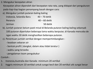 2. Mengukur kecepatan aliran 
Kecepatan aliran diperoleh dari kecepatan rata-rata, yang didapat dari pengukuran 
pada tiap-tiap bagian penampang basah dengan cara: 
a). Mengukur jumlah putaran baling-baling 
Indoesia, Selandia Baru 40 – 70 detik 
Perancis 40 – 60 detik 
Jerman 50 detik 
b). Jumlah putaran belum pasti misal di Belanda putaran baling-baling sebanyak 
100 putaran diperlukan beberapa lama waktu berputar, di Kanada mencoba de 
ngan waktu 30 detik menghasilkan beberapa putaran. 
c). Penentuan jumlah vertikal dengan mempertimbangkan : 
- keadaan sebaran air 
- bentuk profil ( dangkal, dalam atau tidak teratur ) 
- waktu yang tersedia 
- pengalaman team pengukukur 
Contoh : 
1. Inonesia,Australia dan Kanada minimum 20 vertikal 
2. Inggris minimum 10 vertikal untuk sungai kecil dan 20 vertikal utk sungai besar 
 