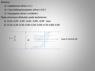 Dimana : 
d = kedalaman aliran ( m ) 
A = luas bidang kecepatan aliran ( m2 ) 
V = kecepatan aliran ( m/detik ) 
Pada umumnya dilakukan pada kedalaman 
1). 0,10; 0,20 ; 0,40 ; 0,60 ; 0,80 ; 0,90 atau 
2). 0,10; 0,20; 0,30; 0,40; 0,50; 0,60; 0,70; 0,80; 0,90 
d L u as A (untuk dA 
 