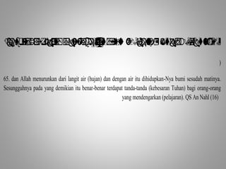                    
) 
65. dan Allah menurunkan dari langit air (hujan) dan dengan air itu dihidupkan-Nya bumi sesudah matinya. 
Sesungguhnya pada yang demikian itu benar-benar terdapat tanda-tanda (kebesaran Tuhan) bagi orang-orang 
yang mendengarkan (pelajaran). QS An Nahl (16) 
 