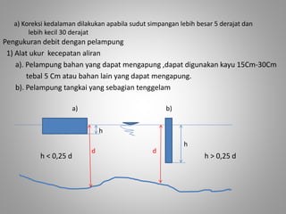 a) Koreksi kedalaman dilakukan apabila sudut simpangan lebih besar 5 derajat dan 
lebih kecil 30 derajat 
Pengukuran debit dengan pelampung 
1) Alat ukur kecepatan aliran 
a). Pelampung bahan yang dapat mengapung ,dapat digunakan kayu 15Cm-30Cm 
tebal 5 Cm atau bahan lain yang dapat mengapung. 
b). Pelampung tangkai yang sebagian tenggelam 
a) b) 
h 
h 
d d 
h < 0,25 d h > 0,25 d 
 