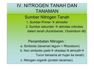 IV. NITROGEN TANAH DAN
TANAMAN
Sumber Nitrogen Tanah
1. Sumber Primer  atmosfer
2. Sumber sekunder  aktivitas mikrobia
dalam tanah (Azotobacter, Clostridium dll)

Penambatan Nitrogen :
a. Simbiotis (tanaman legum + Rhizobium)
b. Non simbiotis (petir oksidasi N atmosfir
Turun bersama air hujan ke tanah).
c. Nitrogen organik (protein tanaman).

 